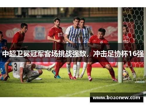 中超卫冕冠军客场挑战强敌，冲击足协杯16强