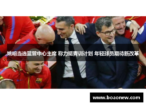 姚明当选篮管中心主席 称力挺青训计划 年轻球员期待新改革